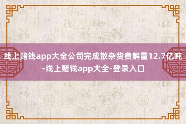 线上赌钱app大全公司完成散杂货费解量12.7亿吨-线上赌钱app大全-登录入口