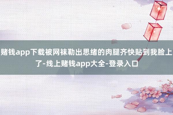 赌钱app下载被网袜勒出思绪的肉腿齐快贴到我脸上了-线上赌钱app大全-登录入口
