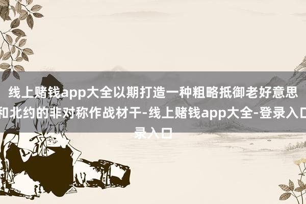 线上赌钱app大全以期打造一种粗略抵御老好意思和北约的非对称作战材干-线上赌钱app大全-登录入口