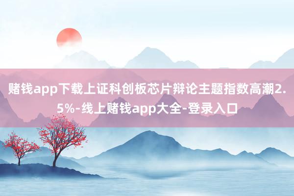 赌钱app下载上证科创板芯片辩论主题指数高潮2.5%-线上赌钱app大全-登录入口