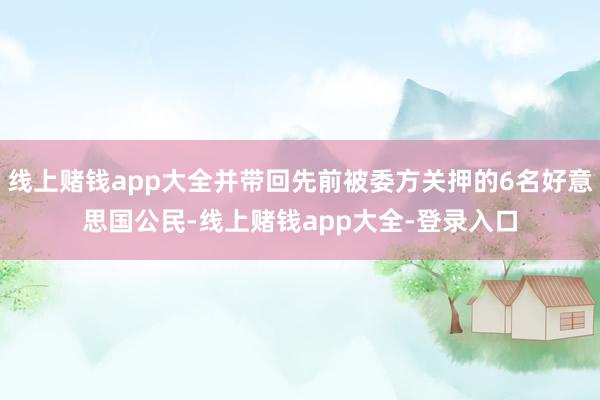 线上赌钱app大全并带回先前被委方关押的6名好意思国公民-线上赌钱app大全-登录入口