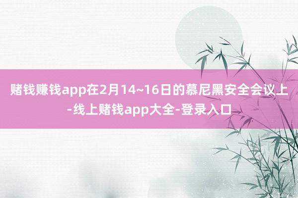 赌钱赚钱app在2月14~16日的慕尼黑安全会议上-线上赌钱app大全-登录入口