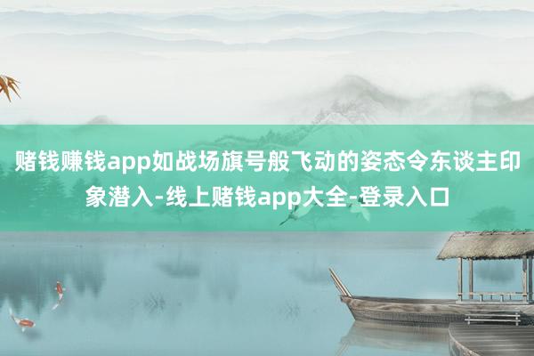 赌钱赚钱app如战场旗号般飞动的姿态令东谈主印象潜入-线上赌钱app大全-登录入口