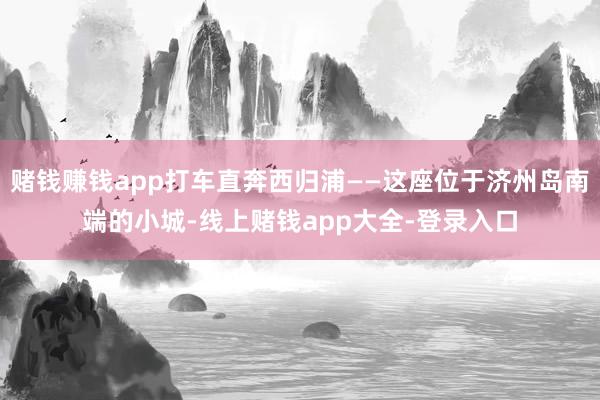 赌钱赚钱app打车直奔西归浦——这座位于济州岛南端的小城-线上赌钱app大全-登录入口