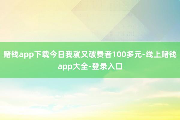 赌钱app下载今日我就又破费者100多元-线上赌钱app大全-登录入口