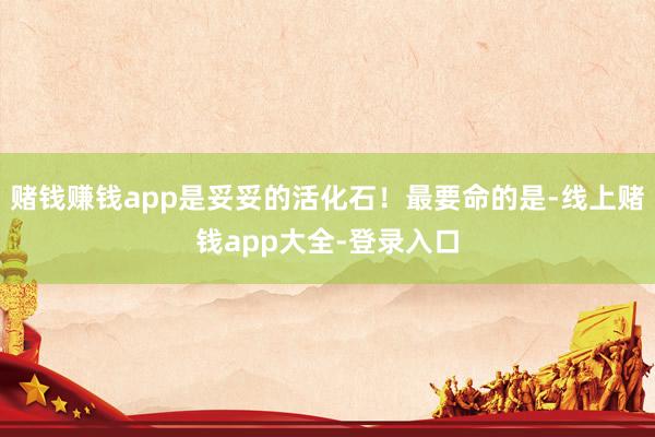 赌钱赚钱app是妥妥的活化石！最要命的是-线上赌钱app大全-登录入口