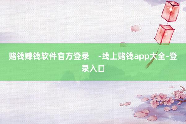赌钱赚钱软件官方登录    -线上赌钱app大全-登录入口