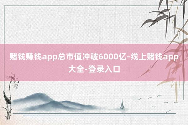 赌钱赚钱app总市值冲破6000亿-线上赌钱app大全-登录入口