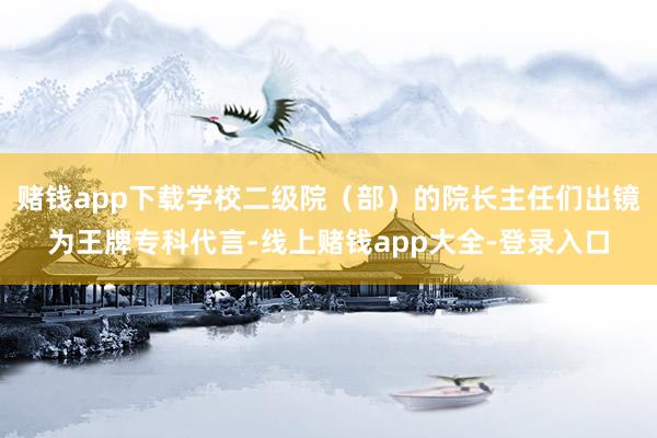 赌钱app下载学校二级院（部）的院长主任们出镜为王牌专科代言-线上赌钱app大全-登录入口