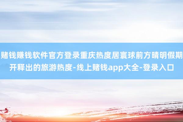 赌钱赚钱软件官方登录重庆热度居寰球前方晴明假期开释出的旅游热度-线上赌钱app大全-登录入口