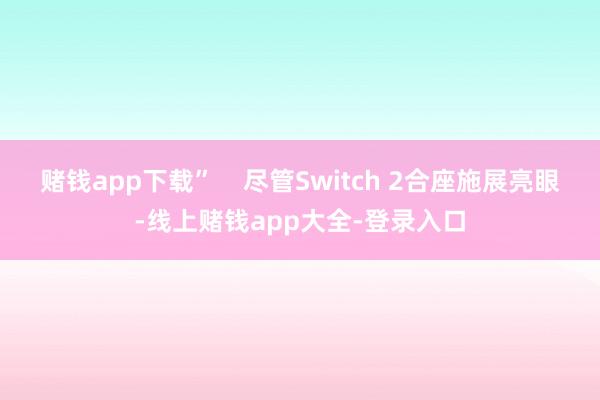 赌钱app下载”    尽管Switch 2合座施展亮眼-线上赌钱app大全-登录入口