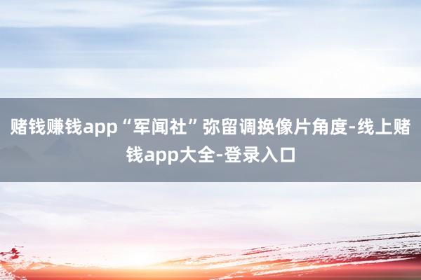 赌钱赚钱app“军闻社”弥留调换像片角度-线上赌钱app大全-登录入口