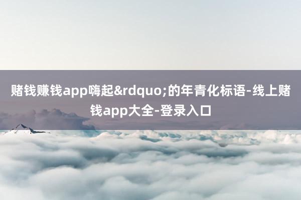 赌钱赚钱app嗨起&rdquo;的年青化标语-线上赌钱app大全-登录入口