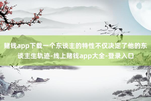 赌钱app下载一个东谈主的特性不仅决定了他的东谈主生轨迹-线上赌钱app大全-登录入口