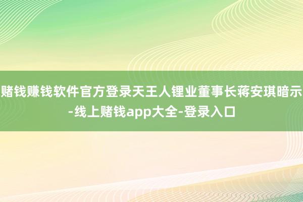 赌钱赚钱软件官方登录天王人锂业董事长蒋安琪暗示-线上赌钱app大全-登录入口