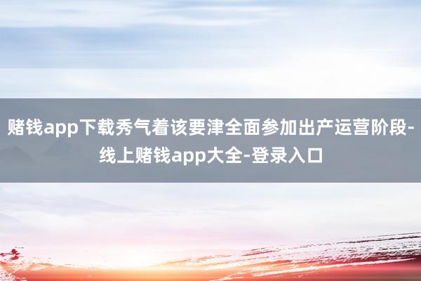 赌钱app下载秀气着该要津全面参加出产运营阶段-线上赌钱app大全-登录入口