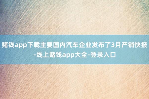 赌钱app下载主要国内汽车企业发布了3月产销快报-线上赌钱app大全-登录入口