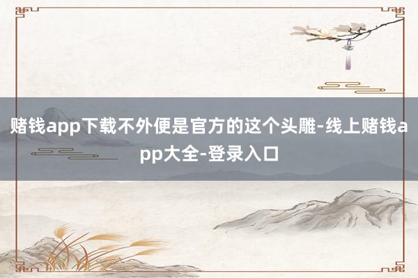 赌钱app下载不外便是官方的这个头雕-线上赌钱app大全-登录入口