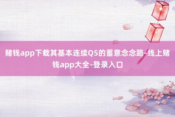 赌钱app下载其基本连续Q5的蓄意念念路-线上赌钱app大全-登录入口