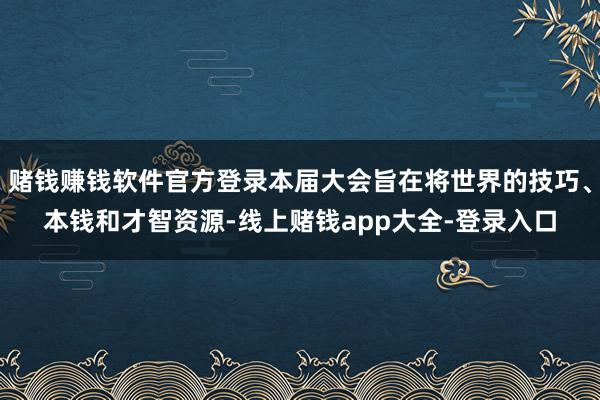 赌钱赚钱软件官方登录本届大会旨在将世界的技巧、本钱和才智资源-线上赌钱app大全-登录入口