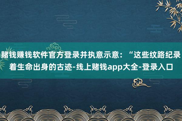 赌钱赚钱软件官方登录并执意示意：“这些纹路纪录着生命出身的古迹-线上赌钱app大全-登录入口