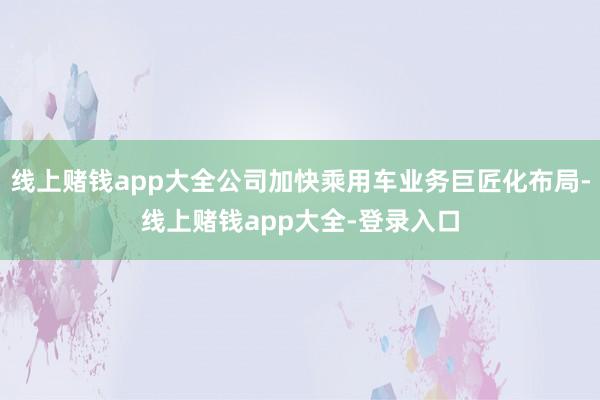 线上赌钱app大全公司加快乘用车业务巨匠化布局-线上赌钱app大全-登录入口