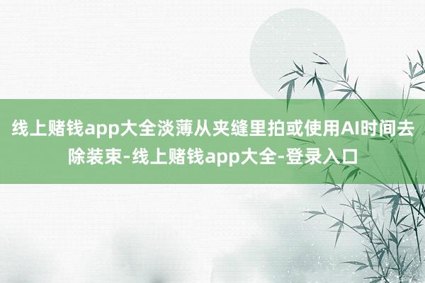 线上赌钱app大全淡薄从夹缝里拍或使用AI时间去除装束-线上赌钱app大全-登录入口