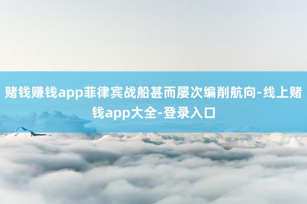 赌钱赚钱app菲律宾战船甚而屡次编削航向-线上赌钱app大全-登录入口