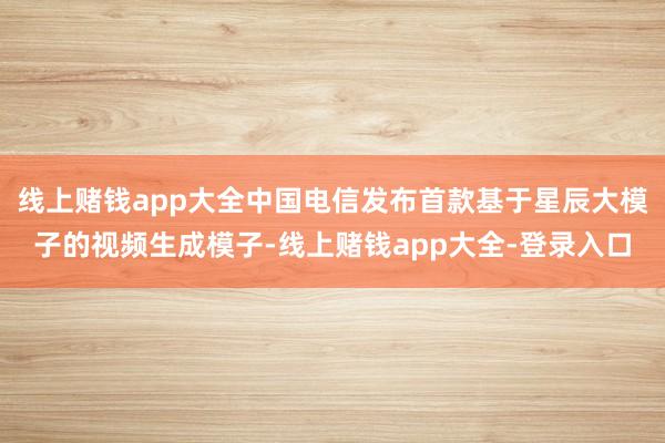 线上赌钱app大全中国电信发布首款基于星辰大模子的视频生成模子-线上赌钱app大全-登录入口