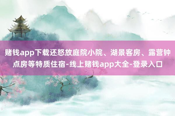 赌钱app下载还怒放庭院小院、湖景客房、露营钟点房等特质住宿-线上赌钱app大全-登录入口