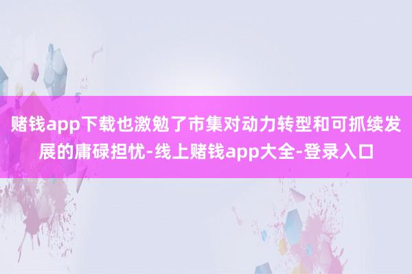 赌钱app下载也激勉了市集对动力转型和可抓续发展的庸碌担忧-线上赌钱app大全-登录入口