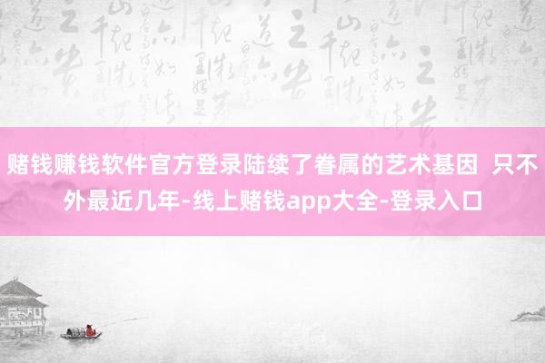 赌钱赚钱软件官方登录陆续了眷属的艺术基因 只不外最近几年-线上赌钱app大全-登录入口