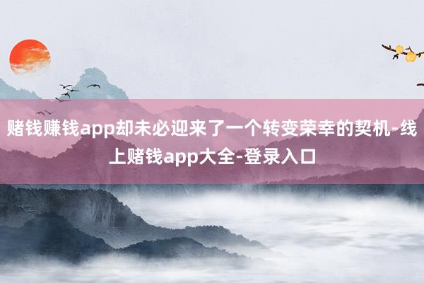 赌钱赚钱app却未必迎来了一个转变荣幸的契机-线上赌钱app大全-登录入口