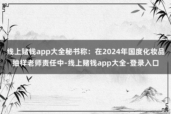 线上赌钱app大全秘书称：在2024年国度化妆品抽样老师责任中-线上赌钱app大全-登录入口