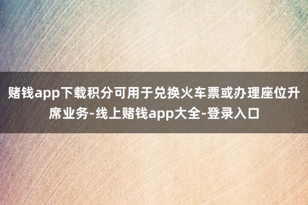 赌钱app下载积分可用于兑换火车票或办理座位升席业务-线上赌钱app大全-登录入口