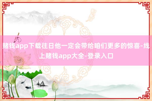 赌钱app下载往日他一定会带给咱们更多的惊喜-线上赌钱app大全-登录入口