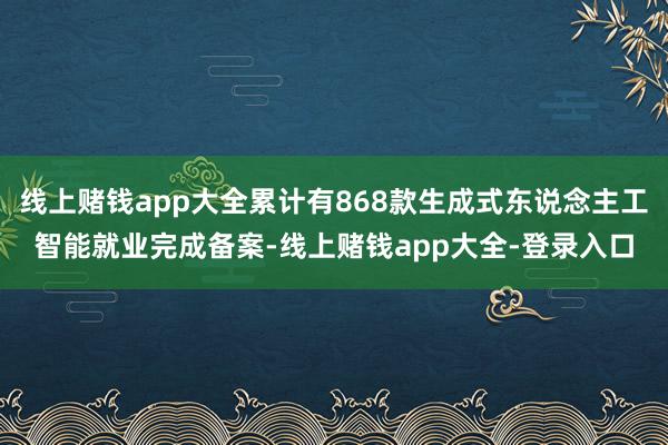 线上赌钱app大全累计有868款生成式东说念主工智能就业完成备案-线上赌钱app大全-登录入口