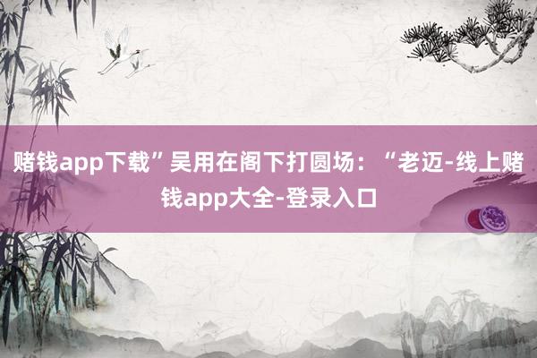 赌钱app下载”吴用在阁下打圆场:“老迈-线上赌钱app大全-登录入口