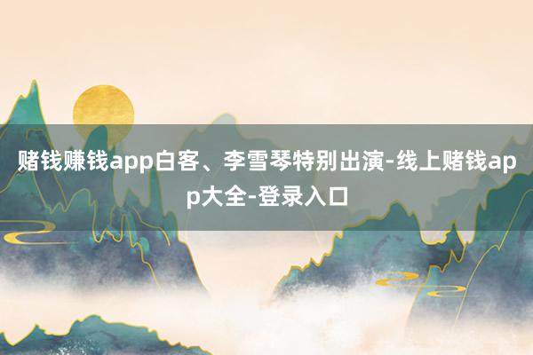 赌钱赚钱app白客、李雪琴特别出演-线上赌钱app大全-登录入口