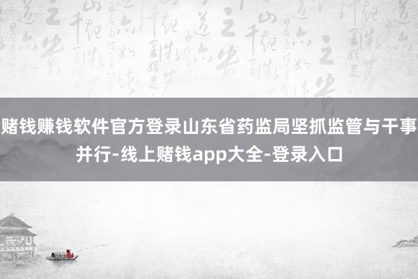 赌钱赚钱软件官方登录山东省药监局坚抓监管与干事并行-线上赌钱app大全-登录入口