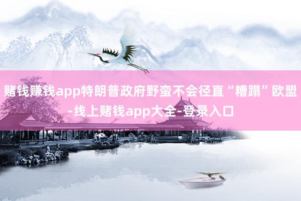 赌钱赚钱app特朗普政府野蛮不会径直“糟蹋”欧盟-线上赌钱app大全-登录入口