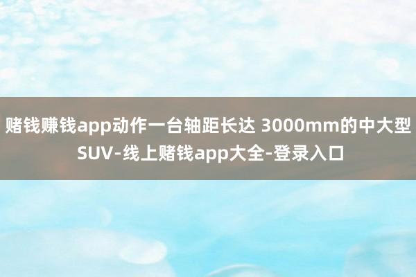 赌钱赚钱app动作一台轴距长达 3000mm的中大型 SUV-线上赌钱app大全-登录入口