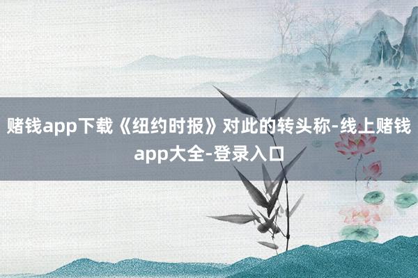 赌钱app下载《纽约时报》对此的转头称-线上赌钱app大全-登录入口
