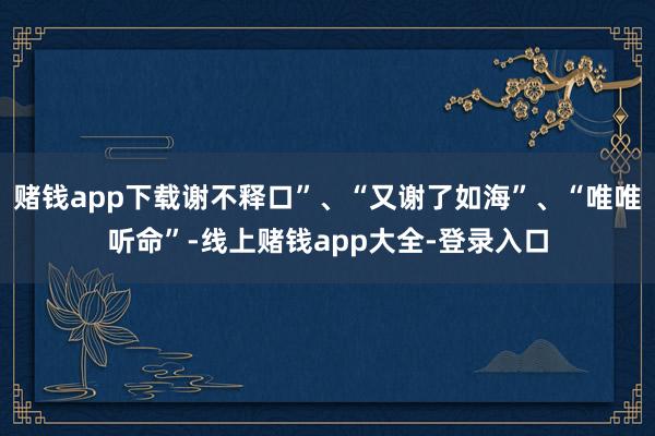 赌钱app下载谢不释口”、“又谢了如海”、“唯唯听命”-线上赌钱app大全-登录入口