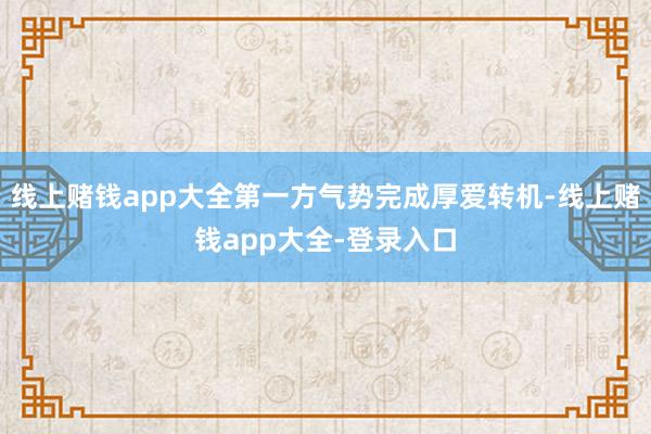 线上赌钱app大全第一方气势完成厚爱转机-线上赌钱app大全-登录入口