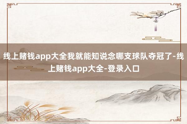 线上赌钱app大全我就能知说念哪支球队夺冠了-线上赌钱app大全-登录入口
