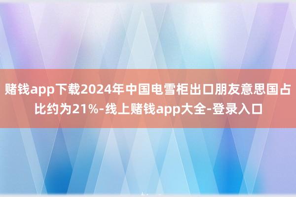 赌钱app下载2024年中国电雪柜出口朋友意思国占比约为21%-线上赌钱app大全-登录入口