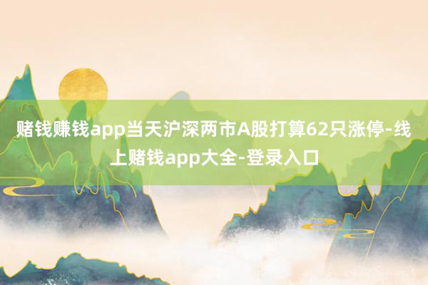 赌钱赚钱app当天沪深两市A股打算62只涨停-线上赌钱app大全-登录入口