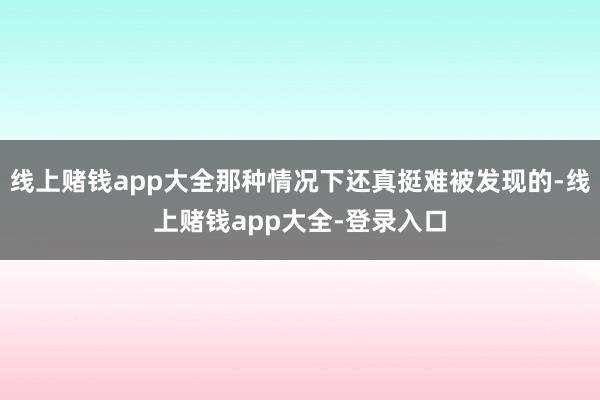 线上赌钱app大全那种情况下还真挺难被发现的-线上赌钱app大全-登录入口