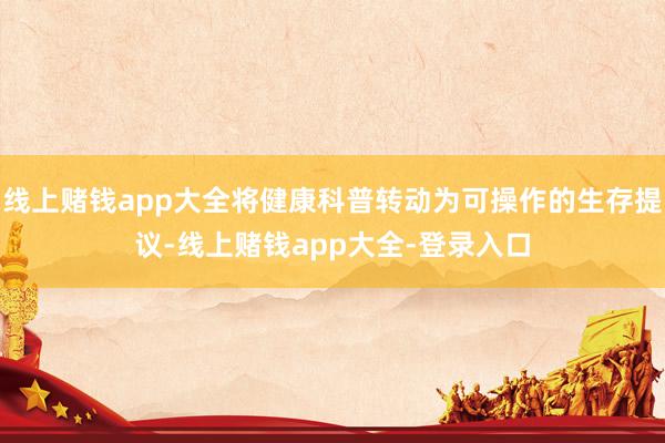 线上赌钱app大全将健康科普转动为可操作的生存提议-线上赌钱app大全-登录入口